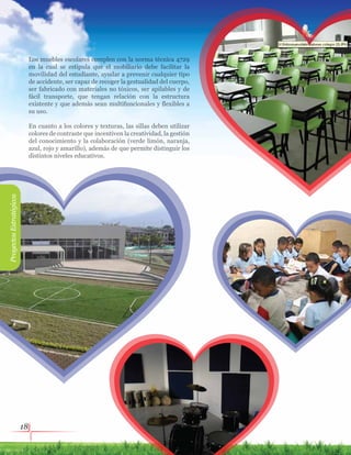 18
Los muebles escolares cumplen con la norma técnica 4729
en la cual se estipula que el mobiliario debe facilitar la
movilidad del estudiante, ayudar a prevenir cualquier tipo
de accidente, ser capaz de recoger la gestualidad del cuerpo,
ser fabricado con materiales no tóxicos, ser apilables y de
fácil transporte, que tengan relación con la estructura
existente y que además sean multifuncionales y flexibles a
su uso.
En cuanto a los colores y texturas, las sillas deben utilizar
colores de contraste que incentiven la creatividad, la gestión
del conocimiento y la colaboración (verde limón, naranja,
azul, rojo y amarillo), además de que permite distinguir los
distintos niveles educativos.
ProyectosEstratégicos
 