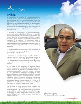 MiguelCastroJurado
SecretariodeEducaciónMunicipal
La construcción de espacios de verdadera inclusión y
desarrollo desde el sector educativo en Santiago de Cali ha
sido la prioridad para el gobierno del Alcalde Jorge Iván
Ospina Gómez acompañado de un equipo de docentes
líderes en la Secretaría de Educación de la Sultana del
Valle, ciudad donde las grandes brechas políticas,
económicas y culturales existentes, han requerido de
enormes esfuerzos en búsqueda de una sociedad más
justa para todos.
La Secretaría de Educación de Cali creó una herramienta
que responde a las problemáticas del sector en la ciudad
más conocido como el Plan Sectorial de la Educación, que
muestra el trasegar del estudiante antes, durante y después
del colegio, para intervenir de manera sistemática las
condiciones en el entorno y la comunidad, donde el
conocimiento florece fortaleciendo cada vez más a nuestros
niños, niñas y jóvenes como ciudadanos cuyas competencias les
permita construir un mejor futuro para sí mismos, su familia y
la sociedad.
En ésta publicación encontraremos cifras y conceptos de
los diferentes proyectos, programas y estrategias
ejecutados por la SEM como:
Los Centros de Atención Integral al Niño, Cariño, La
Ciudadela Educativa Nuevo Latir como espacio abierto y de
encuentro para la comunidad. El Plan Talentos, que brinda
a los jóvenes bachilleres de Cali la oportunidad de adquirir
más y mejores competencias para ingresar a la educación
Superior.
De otra parte, en esta administración logramos realizar
acciones encaminadas a fortalecer la calidad educativa tales
como la gratuidad, el servicio de transporte escolar, el
programa de alimentación o desayunos escolares y la entrega
de Kits a la población infantil más vulnerable, así como
también adelantamos gestión que ha permitido a la Secretaría
certificase en procesos tales como el Sistema de Atención al
Ciudadano, Talento Humano y Gestión de la Cobertura,
además del fortalecimiento de competencias docentes y
estudiantiles, certificación en Sistemas de Gestión de la
Calidad a cerca de 27 Instituciones Educativas cuyo reflejo se
evidencia en los resultados de las Pruebas Saber.
Las acciones de ésta administración, liderada por
docentes, nos permitió visualizar una vez más que el
trabajo en equipo y la voluntad política, son elementos
que permitieron a la Secretaría de Educación Municipal
de Santiago de Cali posicionarse como una de las
mejores del país y hoy por hoy podamos decir “Esta es
Palabra Cumplida”.
Prólogo
3
 