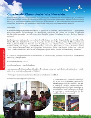 EficienciaenlaGestión
Creación del Observatorio de la Educación
Como parte del proceso de mejoramiento de la gestión de la Secretaría de Educación Municipal, se identificó
la importancia de la concentración de la información y análisis de la problemática del sector educativo de la
ciudad y en ese marco, en el año 2009 se constituyó el Observatorio de la Educación desde la Subsecretaría de
Planeación Sectorial, en este momento el observatorio hace parte del proceso Análisis Sectorial.
Resultados:
• Monitoreo de eventos de violencia escolar: El Monitoreo de Violencia Escolar se realizó en 31 instituciones
educativas oficiales de Santiago de Cali, permitiendo caracterizar los eventos por tipología de violencia
(verbal, física, sicológica y sexual), sexo, etnia, jornada, persona (estudiante, docente, directivo docente,
entorno).
Las Instituciones participantes fueron: Bartolomé Loboguerrero, Carlos Holguín Mallarino, Ciudad de Cali,
Ciudad Modelo, Ciudadela Desepaz, El Diamante, Gabriel García Márquez, Gabriela Mistral, Guillermo
Valencia, Humberto Jordán Mazuera, Inem Jorge Isaacs, Jesús Villafañe Franco, José Antonio Galán, Juan
Bautista la Salle, José Holguín Garcés, La Merced, La Anunciación, Luis Fernando Caicedo, Monseñor Ramón
Arcila, Manuel María Mallarino, Multipropósito, República de Israel, Santa Cecilia, Santa Rosa, Veinte de
Julio, Vicente Borrero Costa, Villa del Sur, Hormiguero, Agustín Nieto Caballero, Isaías Gamboa y Montebello.
El Observatorio de la Educación de Santiago
de Cali, a la fecha ha producido y publicado 23
compendios uno por cada comuna y uno por
la zona rural, los cuales contienen un diag-
nóstico educativo sectorizado, y también se
ha publicado el anuario educativo, en el cual
se expresan el comportamiento de las
variables educativas en la ciudad.
• Análisis de percepciones sobre violencia escolar de los estudiantes, docentes y directivos de las I.E.O en la
ciudad de Santiago de Cali.
• Análisis de pruebas SABER
• Análisis de la matrícula - Indicadores
• Jornadas de reflexión sobre la problemática de violencia escolar por parte de docentes, directivos y estudi-
antes de 32 Instituciones Educativas Oficiales
• Censo para la caracterización étnica de las y los estudiantes de la I.E.O.
• Publicación de compendios y anuario
50
Equipo Observatorio
 