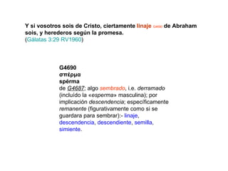 Y si vosotros sois de Cristo, ciertamente  linaje   G4690  de Abraham sois, y herederos según la promesa. ( Gálatas 3:29 RV1960 ) G4690 σπέρμα spérma de  G4687 ; algo  sembrado , i.e.  derramado  (incluído la « esperma » masculina); por implicación  descendencia ; específicamente  remanente  (figurativamente como si se guardara para sembrar):-  linaje ,  descendencia ,  descendiente ,  semilla ,  simiente . 