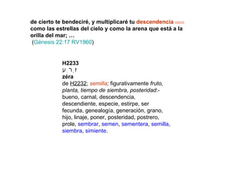 de cierto te bendeciré, y multiplicaré tu  descendencia   H2233  como las estrellas del cielo y como la arena que está a la orilla del mar; … ( Génesis 22:17 RV1960 ) H2233 זֶרַע zéra de  H2232 ;  semilla ;  figurativamente  fruto, planta, tiempo de siembra, posteridad :- bueno, carnal, descendencia, descendiente, especie, estirpe, ser fecunda, genealogía, generación, grano, hijo, linaje, poner, posteridad, postrero, prole,  sembrar ,  semen ,  sementera ,  semilla ,  siembra ,  simiente. 