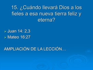 15. ¿Cuándo llevará Dios a los
fieles a esa nueva tierra feliz y
eterna?
 Juan 14: 2,3
 Mateo 16:27
AMPLIACIÓN DE LA LECCIÓN…
 