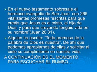  En el nuevo testamento sobresale el
hermoso evangelio de San Juan con 265
vitalizantes promesas “escritas para que
creáis que Jesús es el cristo, el hijo de
Dios; y para que creyendo tengáis vida en
su nombre”(Juan 20:31).
 Alguien ha escrito: “Toda promesa de la
palabra de Dios es nuestra”. De ahí que
podemos apropiarnos de ellas y solicitar al
cielo su cumplimiento en nuestra vida.
A CONTINUACIÓN ES EL MOMENTO
PARA ESCUCHAR EL RUMBO…
 