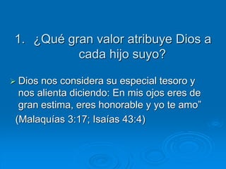1. ¿Qué gran valor atribuye Dios a
cada hijo suyo?
 Dios nos considera su especial tesoro y
nos alienta diciendo: En mis ojos eres de
gran estima, eres honorable y yo te amo”
(Malaquías 3:17; Isaías 43:4)
 