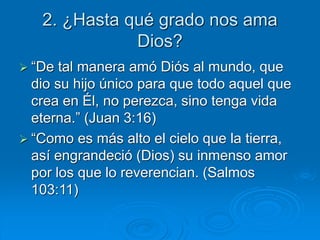 2. ¿Hasta qué grado nos ama
Dios?
 “De tal manera amó Diós al mundo, que
dio su hijo único para que todo aquel que
crea en Él, no perezca, sino tenga vida
eterna.” (Juan 3:16)
 “Como es más alto el cielo que la tierra,
así engrandeció (Dios) su inmenso amor
por los que lo reverencian. (Salmos
103:11)
 