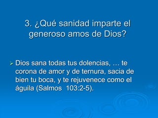 3. ¿Qué sanidad imparte el
generoso amos de Dios?
 Dios sana todas tus dolencias, … te
corona de amor y de ternura, sacia de
bien tu boca, y te rejuvenece como el
águila (Salmos 103:2-5).
 