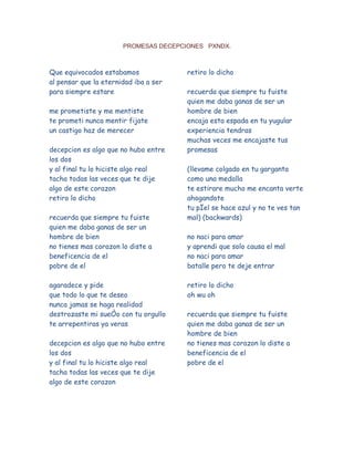 PROMESAS DECEPCIONES   PXNDX. Que equivocados estabamos al pensar que la eternidad iba a ser para siempre estare me prometiste y me mentiste te prometi nunca mentir fijate un castigo haz de merecer decepcion es algo que no hubo entre los dos y al final tu lo hiciste algo real tacha todas las veces que te dije algo de este corazon retiro lo dicho recuerda que siempre tu fuiste quien me daba ganas de ser un hombre de bien no tienes mas corazon lo diste a beneficencia de el pobre de el agaradece y pide que todo lo que te deseo nunca jamas se haga realidad destrozaste mi sueÒo con tu orgullo te arrepentiras ya veras decepcion es algo que no hubo entre los dos y al final tu lo hiciste algo real tacha todas las veces que te dije algo de este corazon retiro lo dicho recuerda que siempre tu fuiste quien me daba ganas de ser un hombre de bien encaja esta espada en tu yugular experiencia tendras muchas veces me encajaste tus promesas (llevame colgado en tu garganta como una medalla te estirare mucho me encanta verte ahogandote tu pÏel se hace azul y no te ves tan mal) (backwards) no naci para amar y aprendi que solo causa el mal no naci para amar batalle pero te deje entrar retiro lo dicho oh wu oh recuerda que siempre tu fuiste quien me daba ganas de ser un hombre de bien no tienes mas corazon lo diste a beneficencia de el pobre de el 