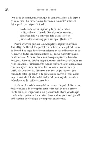 38 Q u i é n e s J e s ú s
¡No es de extrañar, entonces, que la gente estuviera a la espera
de su venida! La profecía que leímos en Isaías 9:6 sobre el
Príncipe de paz, sigue diciendo:
Lo dilatado de su imperio y la paz no tendrán
límite, sobre el trono de David y sobre su reino,
disponiéndolo y confirmándolo en juicio y en
justicia desde ahora y para siempre. (Isaías 9:7)
Podrá observar que, en los evangelios, algunos llaman a
Jesús Hijo de David. Es que Él era un heredero legal del trono
de David. Sus seguidores reconocieron en sus milagros y en su
ministerio, todas las características del reino maravilloso que
establecería el Mesías. Hubo muchos que quisieron hacerlo
Rey, pero Jesús no estaba preparado para establecer entonces su
reino universal. Primeramente debían quedar fijadas en nuestros
corazones y en nuestras vidas las normas y condiciones para
participar de su reino. Estamos ahora en un período en que
hemos de estar invitando a la gente a que acepte a Jesús como
Rey de su vida. Él libera del poder del pecado y de Satanás a
todos los que lo reciben como Rey.
Jesús es el verdadero rey del universo. Llegará el día en que
Jesús volverá a la tierra para establecer aquí su reino eterno.
Por lo tanto, es importantísimo que aprenda ahora todo lo que
pueda sobre quién es Jesucristo, cómo será su gobierno, y cuál
será la parte que le toque desempeñar en su reino.
 