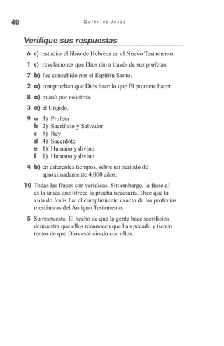 40 Q u i é n e s J e s ú s
Verifique sus respuestas
  6	 c)	 estudiar el libro de Hebreos en el Nuevo Testamento.
  1	 c)	 revelaciones que Dios dio a través de sus profetas.
  7	 b)	fue concebido por el Espíritu Santo.
  2	 a)	comprueban que Dios hace lo que Él promete hacer.
  8	 a)	murió por nosotros.
  3	 a)	el Ungido.
  9	 a	 3)	 Profeta
b	 2)	 Sacrificio y Salvador
c	 5)	 Rey
d	 4)	 Sacerdote
e	 1)	 Humano y divino
f	 1)	 Humano y divino
  4	 b)	en diferentes tiempos, sobre un período de
aproximadamente 4.000 años.
10	Todas las frases son verídicas. Sin embargo, la frase a)
es la única que ofrece la prueba necesaria. Dice que la
vida de Jesús fue el cumplimiento exacto de las profecías
mesiánicas del Antiguo Testamento.
  5	 Su respuesta. El hecho de que la gente hace sacrificios
demuestra que ellos reconocen que han pecado y tienen
temor de que Dios esté airado con ellos.
 