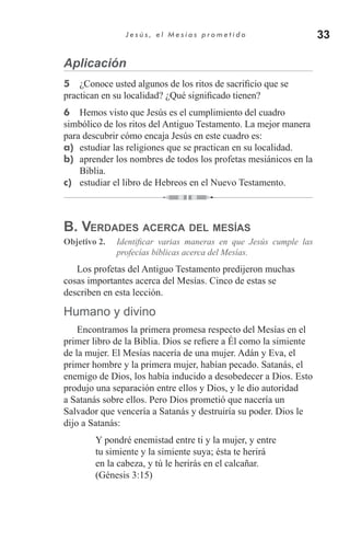 33J e s ú s , e l M e s í a s p r o m e t i d o
Aplicación
5	 ¿Conoce usted algunos de los ritos de sacrificio que se
practican en su localidad? ¿Qué significado tienen?
6	 Hemos visto que Jesús es el cumplimiento del cuadro
simbólico de los ritos del Antiguo Testamento. La mejor manera
para descubrir cómo encaja Jesús en este cuadro es:
a)	 estudiar las religiones que se practican en su localidad.
b)	 aprender los nombres de todos los profetas mesiánicos en la
Biblia.
c)	 estudiar el libro de Hebreos en el Nuevo Testamento.
B. Verdades acerca del mesías
Objetivo 2.	 Identificar varias maneras en que Jesús cumple las
profecías bíblicas acerca del Mesías.
Los profetas del Antiguo Testamento predijeron muchas
cosas importantes acerca del Mesías. Cinco de estas se
describen en esta lección.
Humano y divino
Encontramos la primera promesa respecto del Mesías en el
primer libro de la Biblia. Dios se refiere a Él como la simiente
de la mujer. El Mesías nacería de una mujer. Adán y Eva, el
primer hombre y la primera mujer, habían pecado. Satanás, el
enemigo de Dios, los había inducido a desobedecer a Dios. Esto
produjo una separación entre ellos y Dios, y le dio autoridad
a Satanás sobre ellos. Pero Dios prometió que nacería un
Salvador que vencería a Satanás y destruiría su poder. Dios le
dijo a Satanás:
Y pondré enemistad entre ti y la mujer, y entre
tu simiente y la simiente suya; ésta te herirá
en la cabeza, y tú le herirás en el calcañar.
(Génesis 3:15)
 