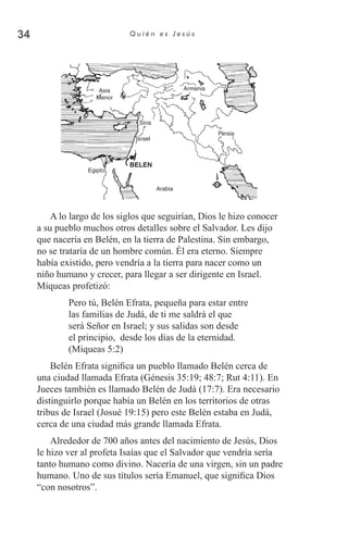 34 Q u i é n e s J e s ú s
Asia
Menor
Siria
Israel
Egipto
Arabia
Persia
Armenia
BELEN
A lo largo de los siglos que seguirían, Dios le hizo conocer
a su pueblo muchos otros detalles sobre el Salvador. Les dijo
que nacería en Belén, en la tierra de Palestina. Sin embargo,
no se trataría de un hombre común. Él era eterno. Siempre
había existido, pero vendría a la tierra para nacer como un
niño humano y crecer, para llegar a ser dirigente en Israel.
Miqueas profetizó:
Pero tú, Belén Efrata, pequeña para estar entre
las familias de Judá, de ti me saldrá el que
será Señor en Israel; y sus salidas son desde
el principio, desde los días de la eternidad.
(Miqueas 5:2)
Belén Efrata significa un pueblo llamado Belén cerca de
una ciudad llamada Efrata (Génesis 35:19; 48:7; Rut 4:11). En
Jueces también es llamado Belén de Judá (17:7). Era necesario
distinguirlo porque había un Belén en los territorios de otras
tribus de Israel (Josué 19:15) pero este Belén estaba en Judá,
cerca de una ciudad más grande llamada Efrata.
Alrededor de 700 años antes del nacimiento de Jesús, Dios
le hizo ver al profeta Isaías que el Salvador que vendría sería
tanto humano como divino. Nacería de una virgen, sin un padre
humano. Uno de sus títulos sería Emanuel, que significa Dios
“con nosotros”.
 