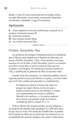 36 Q u i é n e s J e s ú s
dónde, y cómo Él sería traicionado por un amigo íntimo,
acusado falsamente, encarcelado, escarnecido, flagelado,
crucificado y sepultado. Luego Él resucitaría.
Aplicación
8	 Jesús cumplió los ritos de sacrificio por el pecado en el
Antiguo Testamento porque Él
a)	 murió por nosotros.
b)	 hizo muchas buenas obras.
c)	 nos enseñó acerca de Dios.
Profeta, Sacerdote, Rey
Las profecías del Antiguo Testamento ponen de manifiesto
que el Mesías sería ungido por el Espíritu de Dios para ser
nuestro Profeta, Sacerdote, y Rey. Como profeta, sería para
nosotros la voz de Dios. Como Sacerdote, sería la voz nuestra
ante Dios. Como Rey, él sería la mano de Dios que nos
ayudaría y nos dirigiría. Él establecería nuestras normas de
vida, y establecería el gobierno de Dios en nuestras vidas.
Cuando Jesús dio comienzo a su ministerio público, leyó la
siguiente profecía acerca del Mesías a la gente, y les hizo saber
que en Él ellos estaban presenciando su cumplimiento:
El Espíritu de Jehová el Señor está sobre mí,
porque me ungió Jehová; me ha enviado a
predicar buenas nuevas a los abatidos, a vendar
a los quebrantados de corazón, a publicar
libertad a los cautivos, y a los presos apertura
de la cárcel; a proclamar el año de la buena
voluntad de Jehová. (Isaías 61:1, 2)
Profeta. Moisés fue un gran profeta, un jefe religioso, y
un dirigente del pueblo judío alrededor de 1.400 años antes
de que naciera Jesús. Por medio de él habló Dios al pueblo.
Fue él quien los liberó de la esclavitud. Su ministerio se vio
acompañado por grandes milagros, los cuales evidenciaron
 