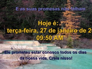 E as suas promesas não falhamE as suas promesas não falham
Hoje é:Hoje é:
terça-feira, 27 de janeiro de 20terça-feira, 27 de janeiro de 20
09:50 AM09:50 AM
Ele prometeu estar conosco todos os diasEle prometeu estar conosco todos os dias
da nossa vida. Creia nisso!da nossa vida. Creia nisso!
 