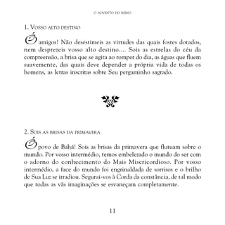 O ADVENTO DO REINO

1. VOSSO ALTO DESTINO

Ó amigos! Não desestimeis as virtudes das quais fostes dotados,
nem desprezeis vosso alto destino.... Sois as estrelas do céu da
compreensão, a brisa que se agita ao romper do dia, as águas que fluem
suavemente, das quais deve depender a própria vida de todas os
homens, as letras inscritas sobre Seu pergaminho sagrado.

2. SOIS AS BRISAS DA PRIMAVERA

Ó povo de Bahá! Sois as brisas da primavera que flutuam sobre o
mundo. Por vosso intermédio, temos embelezado o mundo do ser com
o adorno do conhecimento do Mais Misericordioso. Por vosso
intermédio, a face do mundo foi engrinaldada de sorrisos e o brilho
de Sua Luz se irradiou. Segurai-vos à Corda da constância, de tal modo
que todas as vãs imaginações se esvaneçam completamente.

11

 