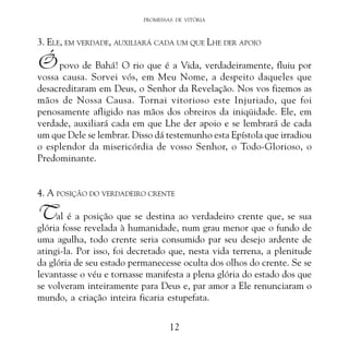 PROMESSAS DE VITÓRIA

3. ELE, EM VERDADE, AUXILIARÁ CADA UM QUE LHE DER APOIO

Ó povo de Bahá! O rio que é a Vida, verdadeiramente, fluiu por

vossa causa. Sorvei vós, em Meu Nome, a despeito daqueles que
desacreditaram em Deus, o Senhor da Revelação. Nos vos fizemos as
mãos de Nossa Causa. Tornai vitorioso este Injuriado, que foi
penosamente afligido nas mãos dos obreiros da iniqüidade. Ele, em
verdade, auxiliará cada em que Lhe der apoio e se lembrará de cada
um que Dele se lembrar. Disso dá testemunho esta Epístola que irradiou
o esplendor da misericórdia de vosso Senhor, o Todo-Glorioso, o
Predominante.
4. A POSIÇÃO DO VERDADEIRO CRENTE

Tal é a posição que se destina ao verdadeiro crente que, se sua

glória fosse revelada à humanidade, num grau menor que o fundo de
uma agulha, todo crente seria consumido par seu desejo ardente de
atingi-la. Por isso, foi decretado que, nesta vida terrena, a plenitude
da glória de seu estado permanecesse oculta dos olhos do crente. Se se
levantasse o véu e tornasse manifesta a plena glória do estado dos que
se volveram inteiramente para Deus e, par amor a Ele renunciaram o
mundo, a criação inteira ficaria estupefata.
12

 