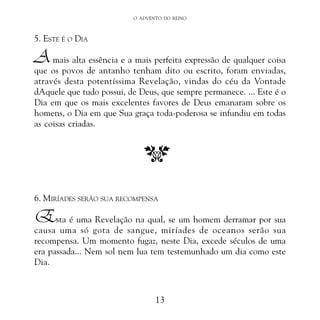 O ADVENTO DO REINO

5. ESTE É O DIA

A

mais alta essência e a mais perfeita expressão de qualquer coisa
que os povos de antanho tenham dito ou escrito, foram enviadas,
através desta potentíssima Revelação, vindas do céu da Vontade
dAquele que tudo possui, de Deus, que sempre permanece. ... Este é o
Dia em que os mais excelentes favores de Deus emanaram sobre os
homens, o Dia em que Sua graça toda-poderosa se infundiu em todas
as coisas criadas.

6. MIRÍADES SERÃO SUA RECOMPENSA

Esta é uma Revelação na qual, se um homem derramar por sua

causa uma só gota de sangue, miríades de oceanos serão sua
recompensa. Um momento fugaz, neste Dia, excede séculos de uma
era passada... Nem sol nem lua tem testemunhado um dia como este
Dia.

13

 