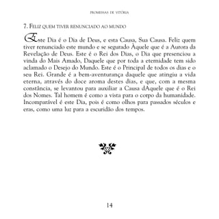 PROMESSAS DE VITÓRIA

7. FELIZ QUEM TIVER RENUNCIADO AO MUNDO

Este Dia é o Dia de Deus, e esta Causa, Sua Causa. Feliz quem

tiver renunciado este mundo e se segurado Àquele que é a Aurora da
Revelação de Deus. Este é o Rei dos Dias, o Dia que presenciou a
vinda do Mais Amado, Daquele que por toda a eternidade tem sido
aclamado o Desejo do Mundo. Este é o Principal de todos os dias e o
seu Rei. Grande é a bem-aventurança daquele que atingiu a vida
eterna, através do doce aroma destes dias, e que, com a mesma
constância, se levantou para auxiliar a Causa dAquele que é o Rei
dos Nomes. Tal homem é como a vista para o corpo da humanidade.
Incomparável é este Dia, pois é como olhos para passados séculos e
eras, como uma luz para a escuridão dos tempos.

14

 