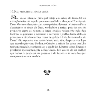 PROMESSAS DE VITÓRIA

10. NÃO REPOUSEIS EM VOSSOS LEITOS

Que vosso interesse principal esteja em salvar do tremedal da

extinção iminente aquele que caiu e ajudá-lo a abraçar a Fé antiga de
Deus. Vossa conduta para com vosso próximo deve ser tal que manifeste
claramente os sinais de Deus, verdadeiro e único, pois vós sois os
primeiros entre os homens a serem criados novamente pelo Seu
Espírito, os primeiros a adorarem e curvarem o joelho diante dEle, os
primeiros a circularem Seu trono de glória. Ó vós bem-amados de
Deus! Não repouseis em vossos leitos, mas, sim, despertai-vos logo
que reconheçais vosso Senhor, o Criador, e saibais das coisas que Lhe
tenham sucedido, e apressai-vos a ajudá-Lo. Libertai vossas línguas e
proclamai incessantemente a Sua Causa. Isto vos há de ser melhor
que todos os tesouros do passado e do futuro – se sois dos que
compreendem esta verdade.

16

 