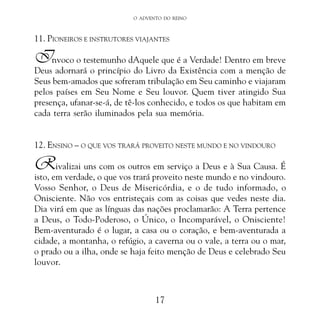 O ADVENTO DO REINO

11. PIONEIROS E INSTRUTORES VIAJANTES

Invoco o testemunho dAquele que é a Verdade! Dentro em breve

Deus adornará o princípio do Livro da Existência com a menção de
Seus bem-amados que sofreram tribulação em Seu caminho e viajaram
pelos países em Seu Nome e Seu louvor. Quem tiver atingido Sua
presença, ufanar-se-á, de tê-los conhecido, e todos os que habitam em
cada terra serão iluminados pela sua memória.
12. ENSINO – O QUE VOS TRARÁ PROVEITO NESTE MUNDO E NO VINDOURO

R

ivalizai uns com os outros em serviço a Deus e à Sua Causa. É
isto, em verdade, o que vos trará proveito neste mundo e no vindouro.
Vosso Senhor, o Deus de Misericórdia, e o de tudo informado, o
Onisciente. Não vos entristeçais com as coisas que vedes neste dia.
Dia virá em que as línguas das nações proclamarão: A Terra pertence
a Deus, o Todo-Poderoso, o Único, o Incomparável, o Onisciente!
Bem-aventurado é o lugar, a casa ou o coração, e bem-aventurada a
cidade, a montanha, o refúgio, a caverna ou o vale, a terra ou o mar,
o prado ou a ilha, onde se haja feito menção de Deus e celebrado Seu
louvor.

17

 