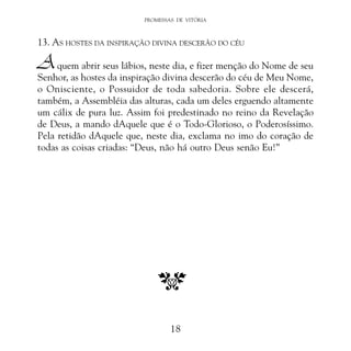 PROMESSAS DE VITÓRIA

13. AS HOSTES DA INSPIRAÇÃO DIVINA DESCERÃO DO CÉU

A

quem abrir seus lábios, neste dia, e fizer menção do Nome de seu
Senhor, as hostes da inspiração divina descerão do céu de Meu Nome,
o Onisciente, o Possuidor de toda sabedoria. Sobre ele descerá,
também, a Assembléia das alturas, cada um deles erguendo altamente
um cálix de pura luz. Assim foi predestinado no reino da Revelação
de Deus, a mando dAquele que é o Todo-Glorioso, o Poderosíssimo.
Pela retidão dAquele que, neste dia, exclama no imo do coração de
todas as coisas criadas: “Deus, não há outro Deus senão Eu!”

18

 