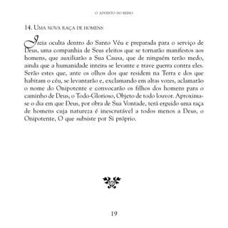 O ADVENTO DO REINO

14. UMA NOVA RAÇA DE HOMENS

J

azia oculta dentro do Santo Véu e preparada para o serviço de
Deus, uma companhia de Seus eleitos que se tornarão manifestos aos
homens, que auxiliarão a Sua Causa, que de ninguém terão medo,
ainda que a humanidade inteira se levante e trave guerra contra eles.
Serão estes que, ante os olhos dos que residem na Terra e dos que
habitam o céu, se levantarão e, exclamando em altas vozes, aclamarão
o nome do Onipotente e convocarão os filhos dos homens para o
caminho de Deus, o Todo-Glorioso, Objeto de todo louvor. Aproximase o dia em que Deus, por obra de Sua Vontade, terá erguido uma raça
de homens cuja natureza é inescrutável a todos menos a Deus, o
Onipotente, O que subsiste por Si próprio.

19

 
