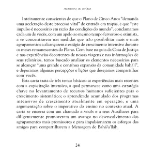 PROMESSAS DE VITÓRIA

Inteiramente conscientes de que o Plano de Cinco Anos “demanda
uma aceleração deste processo vital” de entrada em tropas, e que “este
impulso é necessário em razão das condições do mundo”, conclamamos
cada um de vocês, com um apelo ao mesmo tempo fervoroso e otimista,
a se concentrarem nas medidas que irão possibilitar mais e mais
agrupamentos a alcançarem o estágio de crescimento intensivo durante
os meses remanescentes do Plano. Com base na guia da Casa de Justiça
e nas experiências decorrentes de nossas viagens e nas informações de
seus relatórios, temos buscado analisar os elementos necessários para
se alcançar “uma grande e contínua expansão da comunidade bahá’í”,
e depuramos algumas percepções e lições que desejamos compartilhar
com vocês.
Esta carta trata de três temas básicos: as experiências mais recentes
com a capacitação intensiva, a qual permanece como uma estratégia
chave no levantamento de recursos humanos suficientes para o
crescimento sistemático; o aprendizado acumulado dos programas
intensivos de crescimento atualmente em operação; e uma
argumentação sobre o imperativo do ensino no contexto atual. A
carta se encerra com um chamado a vocês e a seus Auxiliares para
diligentemente promoverem um avanço no desenvolvimento dos
agrupamentos mais promissores e para impulsionarem os esforços dos
amigos para compartilharem a Mensagem de Bahá’u’lláh.

24

 