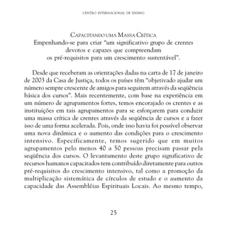 CENTRO INTERNACIONAL DE ENSINO

CAPACITANDO UMA MASSA CRÍTICA
Empenhando-se para criar “um significativo grupo de crentes
devotos e capazes que compreendam
os pré-requisitos para um crescimento sustentável”.
Desde que receberam as orientações dadas na carta de 17 de janeiro
de 2003 da Casa de Justiça, todos os países têm “objetivado ajudar um
número sempre crescente de amigos para seguirem através da seqüência
básica dos cursos”. Mais recentemente, com base na experiência em
um número de agrupamentos fortes, temos encorajado os crentes e as
instituições em tais agrupamentos para se esforçarem para conduzir
uma massa crítica de crentes através da seqüência de cursos e a fazer
isso de uma forma acelerada. Pois, onde isso havia foi possível observar
uma nova dinâmica e o aumento das condições para o crescimento
intensivo. Especificamente, temos sugerido que em muitos
agrupamentos pelo menos 40 a 50 pessoas precisam passar pela
seqüência dos cursos. O levantamento deste grupo significativo de
recursos humanos capacitados tem contribuído diretamente para outros
pré-requisitos do crescimento intensivo, tal como a promoção da
multiplicação sistemática de círculos de estudo e o aumento da
capacidade das Assembléias Espirituais Locais. Ao mesmo tempo,

25

 