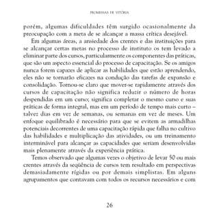 PROMESSAS DE VITÓRIA

porém, algumas dificuldades têm surgido ocasionalmente da
preocupação com a meta de se alcançar a massa crítica desejável.
Em algumas áreas, a ansiedade dos crentes e das instituições para
se alcançar certas metas no processo de instituto os tem levado a
eliminar parte dos cursos, particularmente os componentes das práticas,
que são um aspecto essencial do processo de capacitação. Se os amigos
nunca forem capazes de aplicar as habilidades que estão aprendendo,
eles não se tornarão eficazes na condução das tarefas de expansão e
consolidação. Tornou-se claro que mover-se rapidamente através dos
cursos de capacitação não significa reduzir o número de horas
despendidas em um curso; significa completar o mesmo curso e suas
práticas de forma integral, mas em um período de tempo mais curto –
talvez dias em vez de semanas, ou semanas em vez de meses. Um
enfoque equilibrado é necessário para que se evitem as armadilhas
potenciais decorrentes de uma capacitação rápida que falha no cultivo
das habilidades e multiplicação das atividades, ou um treinamento
interminável para alcançar as capacidades que seriam desenvolvidas
mais plenamente através da experiência prática.
Temos observado que algumas vezes o objetivo de levar 50 ou mais
crentes através da seqüência de cursos tem resultado em perspectivas
demasiadamente rígidas ou por demais simplistas. Em alguns
agrupamentos que contavam com todos os recursos necessários e com

26

 