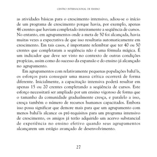 CENTRO INTERNACIONAL DE ENSINO

as atividades básicas para o crescimento intensivo, adiou-se o início
de um programa de crescimento porque havia, por exemplo, apenas
46 crentes que haviam completado inteiramente a seqüência de cursos.
No entanto, em agrupamentos onde a meta de 50 foi alcançada, havia
muitas vezes a expectativa de que isso resultaria automaticamente em
crescimento. Em tais casos, é importante relembrar que ter 40 ou 50
crentes que completaram a seqüência não é uma fórmula mágica. É
um indicador que deve ser visto no contexto de outras condições
propícias, assim como do sucesso da expansão e do ensino já alcançado
no agrupamento.
Em agrupamentos com relativamente pequenas populações bahá’ís,
os esforços para conseguir uma massa crítica ocorrerá de forma
diferente. Inicialmente, a capacitação intensiva poderá resultar em
apenas 15 ou 20 crentes completando a seqüência de cursos. Este
esforço necessitará ser ampliado por um ensino vigoroso de forma que
o tamanho da comunidade gradualmente cresça, e paralelo a isso,
cresça também o número de recursos humanos capacitados. Embora
isso possa significar que demore mais para que um agrupamento com
menos bahá’ís alcance os pré-requisitos para um programa intensivo
de crescimento, os amigos já terão adquirido um acervo substancial
de experiência no ensino efetivo quando seus agrupamentos
alcançarem um estágio avançado de desenvolvimento.

27

 