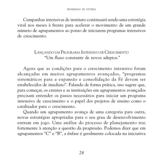 PROMESSAS DE VITÓRIA

Campanhas intensivas de instituto continuará sendo uma estratégia
vital nos meses à frente para acelerar o movimento de um grande
número de agrupamentos ao ponto de iniciarem programas intensivos
de crescimento.
LANÇANDO UM PROGRAMA INTENSIVO DE CRESCIMENTO
“Um fluxo constante de novos adeptos.”
Agora que as condições para o crescimento intensivo foram
alcançadas em muitos agrupamentos avançados, “programas
sistemáticos para a expansão e consolidação da Fé devem ser
estabelecidos de imediato”. Falando de forma prática, isso sugere que,
para começar, os crentes e as instituições em agrupamentos avançados
precisam entender os passos necessários para iniciar um programa
intensivo de crescimento e o papel dos projetos de ensino como o
catalisador para o crescimento.
Quando um agrupamento avança de uma categoria para outra,
novas estratégias apropriadas para o seu grau de desenvolvimento
entram em jogo. Uma análise do processo de planejamento traz
fortemente à atenção a questão da progressão. Podemos dizer que em
agrupamentos “C” e “B”, a ênfase é geralmente colocada na iniciativa

28

 