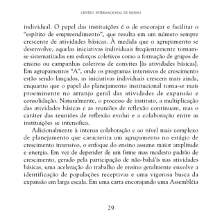 CENTRO INTERNACIONAL DE ENSINO

individual. O papel das instituições é o de encorajar e facilitar o
“espírito de empreendimento”, que resulta em um número sempre
crescente de atividades básicas. À medida que o agrupamento se
desenvolve, aquelas iniciativas individuais freqüentemente tornamse sistematizadas em esforços coletivos como a formação de grupos de
ensino ou campanhas coletivas de convites [às atividades básicas].
Em agrupamentos “A”, onde os programas intensivos de crescimento
estão sendo lançados, as iniciativas individuais crescem mais ainda,
enquanto que o papel do planejamento institucional torna-se mais
proeminente no arranjo geral das atividades de expansão e
consolidação. Naturalmente, o processo de instituto, a multiplicação
das atividades básicas e as reuniões de reflexão continuam, mas o
caráter das reuniões de reflexão evolui e a colaboração entre as
instituições se intensifica.
Adicionalmente à intensa colaboração e ao nível mais complexo
de planejamento que caracteriza um agrupamento no estágio de
crescimento intensivo, o enfoque do ensino assume maior amplitude
e energia. Em vez de depender de um firme mas modesto padrão de
crescimento, gerado pela participação de não-bahá’ís nas atividades
básicas, uma aceleração do trabalho de ensino geralmente envolve a
identificação de populações receptivas e uma vigorosa busca da
expansão em larga escala. Em uma carta encorajando uma Assembléia

29

 