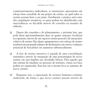 PROMESSAS DE VITÓRIA

comprometimentos individuais, as instituições apresentam um
esboço bem concebido de um projeto de ensino, no qual todos os
crentes possam fazer a sua parte. Geralmente o projeto terá como
alvo populações receptivas, as quais podem ser identificadas com
antecedência ou decidida através de consulta na reunião de
reflexão.
K

Depois das consultas e do planejamento, a próxima fase, que
pode durar aproximadamente duas ou quatro semanas, focalizará
na expansão, através de um vigoroso ensino pessoal e de um projeto
coletivo de ensino. Em alguns agrupamentos este esforço de ensino
resultará em um grande número de declarações; em outros, o número
potencial de buscadores irá aumentar substancialmente.

K

A fase de ensino intensivo é seguida de uma consolidação
sistemática através da integração de uma porcentagem de novos
crentes em suas famílias nas atividades básicas. Para aqueles que
não entram de imediato no processo de instituto, visitas aos lares
podem ser organizadas. Esta fase em si mesma leva ao aumento de
novos crentes.

K

Enquanto isso, a capacitação de recursos humanos continua
inalterada, de forma a que novos crentes passem através da
32

 