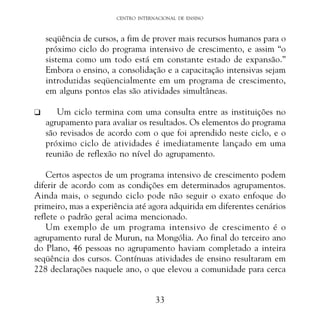 CENTRO INTERNACIONAL DE ENSINO

seqüência de cursos, a fim de prover mais recursos humanos para o
próximo ciclo do programa intensivo de crescimento, e assim “o
sistema como um todo está em constante estado de expansão.”
Embora o ensino, a consolidação e a capacitação intensivas sejam
introduzidas seqüencialmente em um programa de crescimento,
em alguns pontos elas são atividades simultâneas.
K

Um ciclo termina com uma consulta entre as instituições no
agrupamento para avaliar os resultados. Os elementos do programa
são revisados de acordo com o que foi aprendido neste ciclo, e o
próximo ciclo de atividades é imediatamente lançado em uma
reunião de reflexão no nível do agrupamento.

Certos aspectos de um programa intensivo de crescimento podem
diferir de acordo com as condições em determinados agrupamentos.
Ainda mais, o segundo ciclo pode não seguir o exato enfoque do
primeiro, mas a experiência até agora adquirida em diferentes cenários
reflete o padrão geral acima mencionado.
Um exemplo de um programa intensivo de crescimento é o
agrupamento rural de Murun, na Mongólia. Ao final do terceiro ano
do Plano, 46 pessoas no agrupamento haviam completado a inteira
seqüência dos cursos. Contínuas atividades de ensino resultaram em
228 declarações naquele ano, o que elevou a comunidade para cerca
33

 