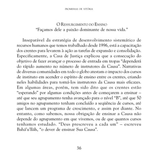 PROMESSAS DE VITÓRIA

O RESSURGIMENTO DO ENSINO
“Façamos dele a paixão dominante de nossa vida.”
Inseparável da estratégia de desenvolvimento sistemático de
recursos humanos que temos trabalhado desde 1996, está a capacitação
dos crentes para levarem à ação as tarefas de expansão e consolidação.
Especificamente, a Casa de Justiça explicou que a consecução do
objetivo de fazer avançar o processo de entrada em tropas “dependerá
do rápido aumento no número de instrutores da Causa”. Narrativas
de diversas comunidades em todo o globo atestam o impacto dos cursos
de instituto em acender o espírito de ensino entre os crentes, criando
neles habilidades para torná-los instrutores da Causa mais eficazes.
Em algumas áreas, porém, tem sido dito que os crentes estão
“esperando” por algumas condições antes de começarem a ensinar –
até que seu agrupamento tenha avançado para o nível “B”, até que 50
amigos no agrupamento tenham concluído a seqüência de cursos, até
que lancem um programa de crescimento, e assim por diante. No
entanto, como sabemos, nossa obrigação de ensinar a Causa não
depende do agrupamento em que vivemos, ou de que quantos cursos
tenhamos estudado. “Deus prescreveu a cada um” – escreveu
Bahá’u’lláh, “o dever de ensinar Sua Causa”.

36

 