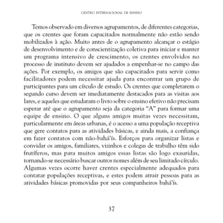 CENTRO INTERNACIONAL DE ENSINO

Temos observado em diversos agrupamentos, de diferentes categorias,
que os crentes que foram capacitados normalmente não estão sendo
mobilizados à ação. Muito antes de o agrupamento alcançar o estágio
de desenvolvimento e de conscientização coletiva para iniciar e manter
um programa intensivo de crescimento, os crentes envolvidos no
processo de instituto devem ser ajudados a empenhar-se no campo das
ações. Por exemplo, os amigos que são capacitados para servir como
facilitadores podem necessitar ajuda para encontrar um grupo de
participantes para um círculo de estudo. Os crentes que completarem o
segundo curso devem ser imediatamente destacados para as visitas aos
lares, e aqueles que estudaram o livro sobre o ensino efetivo não precisam
esperar até que o agrupamento seja da categoria “A” para formar uma
equipe de ensino. O que alguns amigos muitas vezes necessitam,
particularmente em áreas urbanas, é o acesso a uma população receptiva
que gere contatos para as atividades básicas, e ainda mais, a confiança
em fazer contatos com não-bahá’ís. Esforços para organizar listas e
convidar os amigos, familiares, vizinhos e colegas de trabalho têm sido
frutíferos, mas para muitos amigos essas listas são logo exauridas,
tornando-se necessário buscar outros nomes além de seu limitado círculo.
Algumas vezes ocorre haver crentes especialmente adequados para
contatar populações receptivas, e estes podem atrair pessoas para as
atividades básicas promovidas por seus companheiros bahá’ís.

37

 