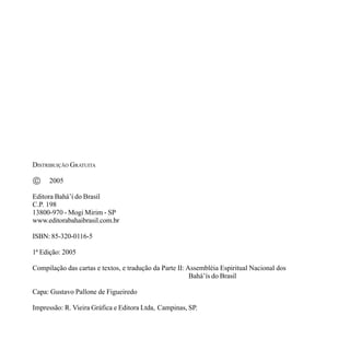 DISTRIBUIÇÃO GRATUITA

©

2005

Editora Bahá’í do Brasil
C.P. 198
13800-970 - Mogi Mirim - SP
www.editorabahaibrasil.com.br
ISBN: 85-320-0116-5
1ª Edição: 2005
Compilação das cartas e textos, e tradução da Parte II: Assembléia Espiritual Nacional dos
Bahá’ís do Brasil
Capa: Gustavo Pallone de Figueiredo
Impressão: R. Vieira Gráfica e Editora Ltda, Campinas, SP.

 