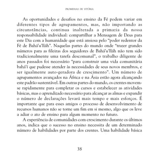 PROMESSAS DE VITÓRIA

As oportunidades e desafios no ensino da Fé podem variar em
diferentes tipos de agrupamentos, mas, não importando as
circunstâncias, continua inalterada a primazia da nossa
responsabilidade individual: compartilhar a Mensagem de Deus para
este Dia com a humanidade que está ansiosa pelo “poder redentor da
Fé de Bahá’u’lláh”. Naquelas partes do mundo onde “trazer grandes
números para as fileiras dos seguidores de Bahá’u’lláh não tem sido
tradicionalmente uma tarefa descomunal”, o trabalho diligente de
anos passados foi necessário “para construir uma vida comunitária
bahá’í que pudesse atender às necessidades de seus novos membros, e
ser igualmente auto-geradora de crescimento”. Um número de
agrupamentos avançados na África e na Ásia estão agora alcançando
este padrão sustentável. Em outras partes do mundo, os crentes movemse rapidamente para completar os cursos e estabelecer as atividades
básicas, mas o aprendizado necessário para alcançar as almas e expandir
o número de declarações levará mais tempo e mais esforços. É
importante que para esses amigos o processo de desenvolvimento de
recursos humanos não se torne um fim em si mesmo, algo que os leve
a adiar o ato de ensino para algum momento no futuro.
A experiência de comunidades com crescimento durante os últimos
anos, indica que o sucesso no ensino necessita de um determinado
número de habilidades por parte dos crentes. Uma habilidade básica

38

 