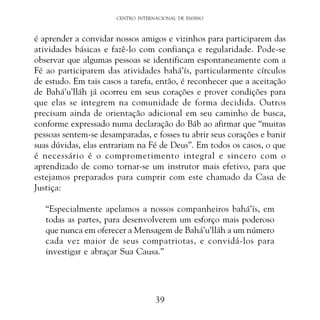 CENTRO INTERNACIONAL DE ENSINO

é aprender a convidar nossos amigos e vizinhos para participarem das
atividades básicas e fazê-lo com confiança e regularidade. Pode-se
observar que algumas pessoas se identificam espontaneamente com a
Fé ao participarem das atividades bahá’ís, particularmente círculos
de estudo. Em tais casos a tarefa, então, é reconhecer que a aceitação
de Bahá’u’lláh já ocorreu em seus corações e prover condições para
que elas se integrem na comunidade de forma decidida. Outros
precisam ainda de orientação adicional em seu caminho de busca,
conforme expressado numa declaração do Báb ao afirmar que “muitas
pessoas sentem-se desamparadas, e fosses tu abrir seus corações e banir
suas dúvidas, elas entrariam na Fé de Deus”. Em todos os casos, o que
é necessário é o comprometimento integral e sincero com o
aprendizado de como tornar-se um instrutor mais efetivo, para que
estejamos preparados para cumprir com este chamado da Casa de
Justiça:
“Especialmente apelamos a nossos companheiros bahá’ís, em
todas as partes, para desenvolverem um esforço mais poderoso
que nunca em oferecer a Mensagem de Bahá’u’lláh a um número
cada vez maior de seus compatriotas, e convidá-los para
investigar e abraçar Sua Causa.”

39

 