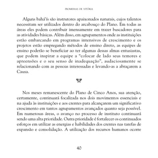 PROMESSAS DE VITÓRIA

Alguns bahá’ís são instrutores apaixonados naturais, cujos talentos
necessitam ser utilizados dentro do arcabouço do Plano. Em todas as
áreas eles podem contribuir imensamente em trazer buscadores para
as atividades básicas. Além disso, em agrupamentos onde as instituições
estão embarcando em programas intensivos de crescimento e os
projetos estão empregando métodos de ensino direto, as equipes de
ensino poderão se beneficiar ao ter algumas dessas almas entusiastas,
que podem inspirar a equipe a “colocar de lado seus temores e
apreensões e o seu senso de inadequação”, audaciosamente se
relacionando com as pessoas interessadas e levando-as a abraçarem a
Causa.

Nos meses remanescente do Plano de Cinco Anos, sua atenção,
certamente, continuará focalizada nos dois movimentos essenciais e
na ajuda às instituições e aos crentes para alcançarem um significativo
crescimento em tantos agrupamentos avançados quanto seja possível.
Em numerosas áreas, o avanço no processo de instituto continuará
sendo uma alta prioridade. Outra prioridade é fortalecer os continuados
esforços em utilizar as energias e habilidades dos crentes nas tarefas de
expansão e consolidação. A utilização dos recursos humanos ocorre

40

 