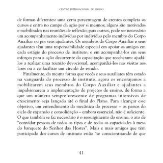 CENTRO INTERNACIONAL DE ENSINO

de formas diferentes: uma certa porcentagem de crentes completa os
cursos e entra no campo da ação por si mesmos; alguns são motivados
e mobilizados nas reuniões de reflexão; para outros, pode ser necessário
um acompanhamento indivíduo por indivíduo pelo membro do Corpo
Auxiliar ou por seus ajudantes. Os membros do Corpo Auxiliar e seus
ajudantes têm uma responsabilidade especial em apoiar os amigos em
cada estágio do processo de instituto, e em acompanhá-los em seus
esforços para a ação decorrente da capacitação que receberam: ajudálos a realizar uma reunião devocional, acompanhá-los nas visitas aos
lares ou a co-facilitar um círculo de estudo.
Finalmente, da mesma forma que vocês e seus auxiliares têm estado
na vanguarda do processo de instituto, agora os encorajamos a
mobilizarem seus membros do Corpo Auxiliar e ajudantes a
impulsionarem a implementação de projetos de ensino, de forma a
que um número sempre crescente de programas intensivos de
crescimento seja lançado até o final do Plano. Para alcançar esse
objetivo, um entendimento da mecânica do processo – os passos do
ciclo de expansão e consolidação – embora essencial, não é suficiente.
O que também se faz necessário é o ressurgimento do ensino, o ato de
“convidar pessoas de todos os tipos e de todas as capacidades à mesa
do banquete do Senhor das Hostes”. Mais e mais amigos que têm
participado dos cursos de instituto estão “se conscientizando de que

41

 