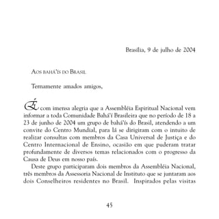 PROMESSAS DE VITÓRIA

Brasília, 9 de julho de 2004
AOS BAHÁ’ÍS DO BRASIL
Ternamente amados amigos,

É com imensa alegria que a Assembléia Espiritual Nacional vem

informar a toda Comunidade Bahá’í Brasileira que no período de 18 a
23 de junho de 2004 um grupo de bahá’ís do Brasil, atendendo a um
convite do Centro Mundial, para lá se dirigiram com o intuito de
realizar consultas com membros da Casa Universal de Justiça e do
Centro Internacional de Ensino, ocasião em que puderam tratar
profundamente de diversos temas relacionados com o progresso da
Causa de Deus em nosso país.
Deste grupo participaram dois membros da Assembléia Nacional,
três membros da Assessoria Nacional de Instituto que se juntaram aos
dois Conselheiros residentes no Brasil. Inspirados pelas visitas

45

 