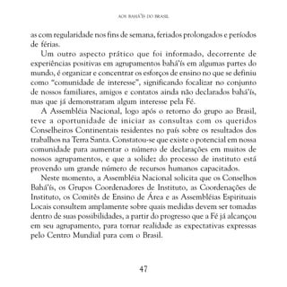 AOS BAHÁ’ÍS DO BRASIL

as com regularidade nos fins de semana, feriados prolongados e períodos
de férias.
Um outro aspecto prático que foi informado, decorrente de
experiências positivas em agrupamentos bahá’ís em algumas partes do
mundo, é organizar e concentrar os esforços de ensino no que se definiu
como “comunidade de interesse”, significando focalizar no conjunto
de nossos familiares, amigos e contatos ainda não declarados bahá’ís,
mas que já demonstraram algum interesse pela Fé.
A Assembléia Nacional, logo após o retorno do grupo ao Brasil,
teve a oportunidade de iniciar as consultas com os queridos
Conselheiros Continentais residentes no país sobre os resultados dos
trabalhos na Terra Santa. Constatou-se que existe o potencial em nossa
comunidade para aumentar o número de declarações em muitos de
nossos agrupamentos, e que a solidez do processo de instituto está
provendo um grande número de recursos humanos capacitados.
Neste momento, a Assembléia Nacional solicita que os Conselhos
Bahá’ís, os Grupos Coordenadores de Instituto, as Coordenações de
Instituto, os Comitês de Ensino de Área e as Assembléias Espirituais
Locais consultem amplamente sobre quais medidas devem ser tomadas
dentro de suas possibilidades, a partir do progresso que a Fé já alcançou
em seu agrupamento, para tornar realidade as expectativas expressas
pelo Centro Mundial para com o Brasil.

47

 
