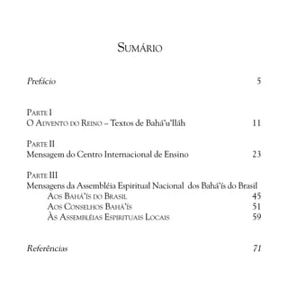 SUMÁRIO
Prefácio

5

PARTE I
O ADVENTO DO REINO – Textos de Bahá’u’lláh

11

PARTE II
Mensagem do Centro Internacional de Ensino

23

PARTE III
Mensagens da Assembléia Espiritual Nacional dos Bahá’ís do Brasil
AOS BAHÁ’ÍS DO BRASIL
45
AOS CONSELHOS BAHÁ’ÍS
51
ÀS ASSEMBLÉIAS ESPIRITUAIS LOCAIS
59

Referências

71

 
