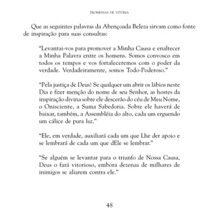 PROMESSAS DE VITÓRIA

Que as seguintes palavras da Abençoada Beleza sirvam como fonte
de inspiração para suas consultas:
“Levantai-vos para promover a Minha Causa e enaltecer
a Minha Palavra entre os homens. Somos convosco em
todos os tempos e vos fortaleceremos com o poder da
verdade. Verdadeiramente, somos Todo-Poderoso.”
“Pela justiça de Deus! Se qualquer um abrir os lábios neste
Dia e fizer menção do nome de seu Senhor, as hostes da
inspiração divina sobre ele descerão do céu de Meu Nome,
o Onisciente, a Suma Sabedoria. Sobre ele haverá de
baixar, também, a Assembléia do alto, cada um erguendo
um cálice de pura luz.”
“Ele, em verdade, auxiliará cada um que Lhe der apoio e
se lembrará de cada um que dEle se lembrar.”
“Se alguém se levantar para o triunfo de Nossa Causa,
Deus o fará vitorioso, embora dezenas de milhares de
inimigos se aliarem contra ele.”

48

 