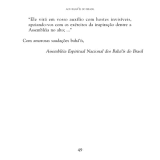 AOS BAHÁ’ÍS DO BRASIL

“Ele virá em vosso auxílio com hostes invisíveis,
apoiando-vos com os exércitos da inspiração dentre a
Assembléia no alto; ...”
Com amorosas saudações bahá’ís,

Assembléia Espiritual Nacional dos Bahá’ís do Brasil

49

 