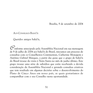 PROMESSAS DE VITÓRIA

Brasília, 9 de setembro de 2004
AOS CONSELHOS BAHÁ’ÍS
Queridos amigos bahá’ís,

Conforme antecipado pela Assembléia Nacional em sua mensagem

de 9 de julho de 2004 aos bahá’ís do Brasil, iniciamos um processo de
consultas com os Conselheiros Continentais, Catherine Monajjem e
Antônio Gabriel Marques, a partir das guias que o grupo de bahá’ís
do Brasil trouxe da visita à Terra Santa no mês de junho último. Este
grupo trouxe uma série de subsídios que estão recebendo a devida
consideração da Assembléia Nacional e gerando consultas criativas
que tem resultado em algumas decisões sobre o desenvolvimento do
Plano de Cinco Anos em nosso país, as quais gostaríamos de
compartilhar com o seu Conselho nesta oportunidade.

51

 