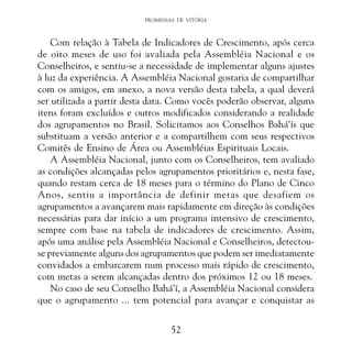 PROMESSAS DE VITÓRIA

Com relação à Tabela de Indicadores de Crescimento, após cerca
de oito meses de uso foi avaliada pela Assembléia Nacional e os
Conselheiros, e sentiu-se a necessidade de implementar alguns ajustes
à luz da experiência. A Assembléia Nacional gostaria de compartilhar
com os amigos, em anexo, a nova versão desta tabela, a qual deverá
ser utilizada a partir desta data. Como vocês poderão observar, alguns
itens foram excluídos e outros modificados considerando a realidade
dos agrupamentos no Brasil. Solicitamos aos Conselhos Bahá’ís que
substituam a versão anterior e a compartilhem com seus respectivos
Comitês de Ensino de Área ou Assembléias Espirituais Locais.
A Assembléia Nacional, junto com os Conselheiros, tem avaliado
as condições alcançadas pelos agrupamentos prioritários e, nesta fase,
quando restam cerca de 18 meses para o término do Plano de Cinco
Anos, sentiu a importância de definir metas que desafiem os
agrupamentos a avançarem mais rapidamente em direção às condições
necessárias para dar início a um programa intensivo de crescimento,
sempre com base na tabela de indicadores de crescimento. Assim,
após uma análise pela Assembléia Nacional e Conselheiros, detectouse previamente alguns dos agrupamentos que podem ser imediatamente
convidados a embarcarem num processo mais rápido de crescimento,
com metas a serem alcançadas dentro dos próximos 12 ou 18 meses.
No caso de seu Conselho Bahá’í, a Assembléia Nacional considera
que o agrupamento ... tem potencial para avançar e conquistar as
52

 