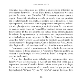 AOS CONSELHOS BAHÁ’ÍS

condições necessárias para dar início a um programa intensivo de
crescimento dentro de ... meses. Desta forma, a Assembléia Nacional
gostaria de orientar seu Conselho Bahá’í a consultar amplamente a
respeito dessa visão, desafios e se estão de acordo com essa previsão.
Em se referendando esta meta, os amigos são solicitados a, o mais
rápido possível, juntamente com o agrupamento em questão, elaborarem um planejamento para alcançar os indicadores de crescimento
no decurso desse prazo. A Assembléia Nacional espera que dentro
dos próximos 45 dias este assunto seja tratado numa próxima reunião
de reflexão do agrupamento, de onde deverá sair um plano de ação a
ser trabalhado por todos os agentes do Plano de Cinco Anos, ou seja,
Conselho Bahá’í, Grupo Coordenador de Instituto, coordenação do
Instituto em nível do agrupamento, Comitê de Ensino de Área, Assembléia Espiritual Local, membros do Corpo Auxiliar e seus ajudantes.
Para tornar possível o monitoramento da evolução do processo de
planejamento, e de sua execução, a Assembléia Nacional gostaria de
receber a confirmação de seu Conselho Bahá’í a respeito desta
proposição de meta.
Além dos desafios com relação aos agrupamentos mais
desenvolvidos de sua região, a Assembléia Nacional sente que é
importante que seu Conselho Bahá’í defina metas para a evolução
dos demais agrupamentos, detectando aqueles que podem se
desenvolver de “C” para “B” e de “B” para “A”, dentro de prazos de 6,
53

 