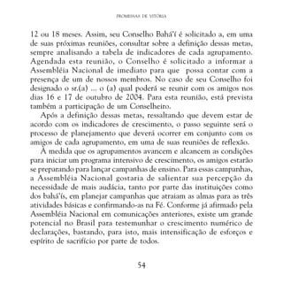 PROMESSAS DE VITÓRIA

12 ou 18 meses. Assim, seu Conselho Bahá’í é solicitado a, em uma
de suas próximas reuniões, consultar sobre a definição dessas metas,
sempre analisando a tabela de indicadores de cada agrupamento.
Agendada esta reunião, o Conselho é solicitado a informar a
Assembléia Nacional de imediato para que possa contar com a
presença de um de nossos membros. No caso de seu Conselho foi
designado o sr.(a) ... o (a) qual poderá se reunir com os amigos nos
dias 16 e 17 de outubro de 2004. Para esta reunião, está prevista
também a participação de um Conselheiro.
Após a definição dessas metas, ressaltando que devem estar de
acordo com os indicadores de crescimento, o passo seguinte será o
processo de planejamento que deverá ocorrer em conjunto com os
amigos de cada agrupamento, em uma de suas reuniões de reflexão.
À medida que os agrupamentos avancem e alcancem as condições
para iniciar um programa intensivo de crescimento, os amigos estarão
se preparando para lançar campanhas de ensino. Para essas campanhas,
a Assembléia Nacional gostaria de salientar sua percepção da
necessidade de mais audácia, tanto por parte das instituições como
dos bahá’ís, em planejar campanhas que atraiam as almas para as três
atividades básicas e confirmando-as na Fé. Conforme já afirmado pela
Assembléia Nacional em comunicações anteriores, existe um grande
potencial no Brasil para testemunhar o crescimento numérico de
declarações, bastando, para isto, mais intensificação de esforços e
espírito de sacrifício por parte de todos.
54

 