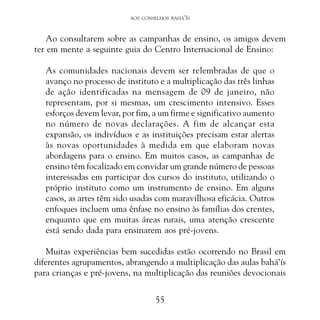 AOS CONSELHOS BAHÁ’ÍS

Ao consultarem sobre as campanhas de ensino, os amigos devem
ter em mente a seguinte guia do Centro Internacional de Ensino:
As comunidades nacionais devem ser relembradas de que o
avanço no processo de instituto e a multiplicação das três linhas
de ação identificadas na mensagem de 09 de janeiro, não
representam, por si mesmas, um crescimento intensivo. Esses
esforços devem levar, por fim, a um firme e significativo aumento
no número de novas declarações. A fim de alcançar esta
expansão, os indivíduos e as instituições precisam estar alertas
às novas oportunidades à medida em que elaboram novas
abordagens para o ensino. Em muitos casos, as campanhas de
ensino têm focalizado em convidar um grande número de pessoas
interessadas em participar dos cursos do instituto, utilizando o
próprio instituto como um instrumento de ensino. Em alguns
casos, as artes têm sido usadas com maravilhosa eficácia. Outros
enfoques incluem uma ênfase no ensino às famílias dos crentes,
enquanto que em muitas áreas rurais, uma atenção crescente
está sendo dada para ensinarem aos pré-jovens.
Muitas experiências bem sucedidas estão ocorrendo no Brasil em
diferentes agrupamentos, abrangendo a multiplicação das aulas bahá’ís
para crianças e pré-jovens, na multiplicação das reuniões devocionais
55

 